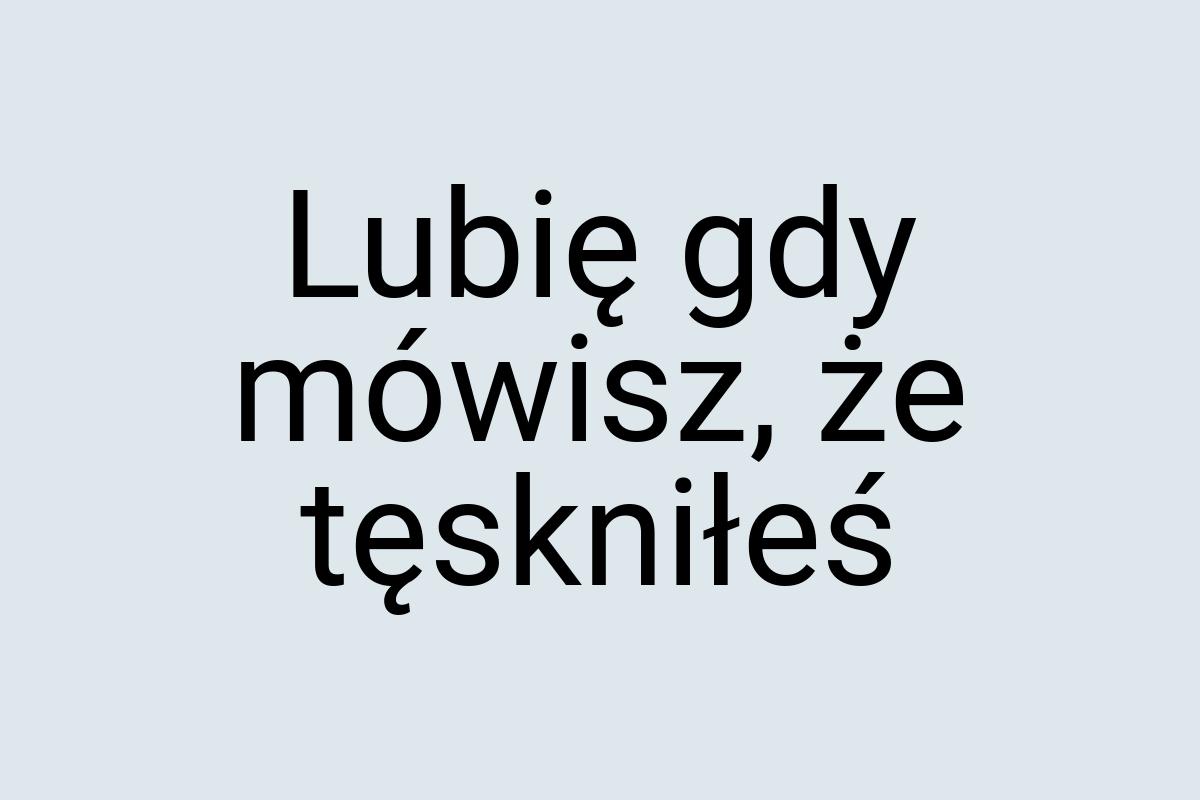 Lubię gdy mówisz, że tęskniłeś