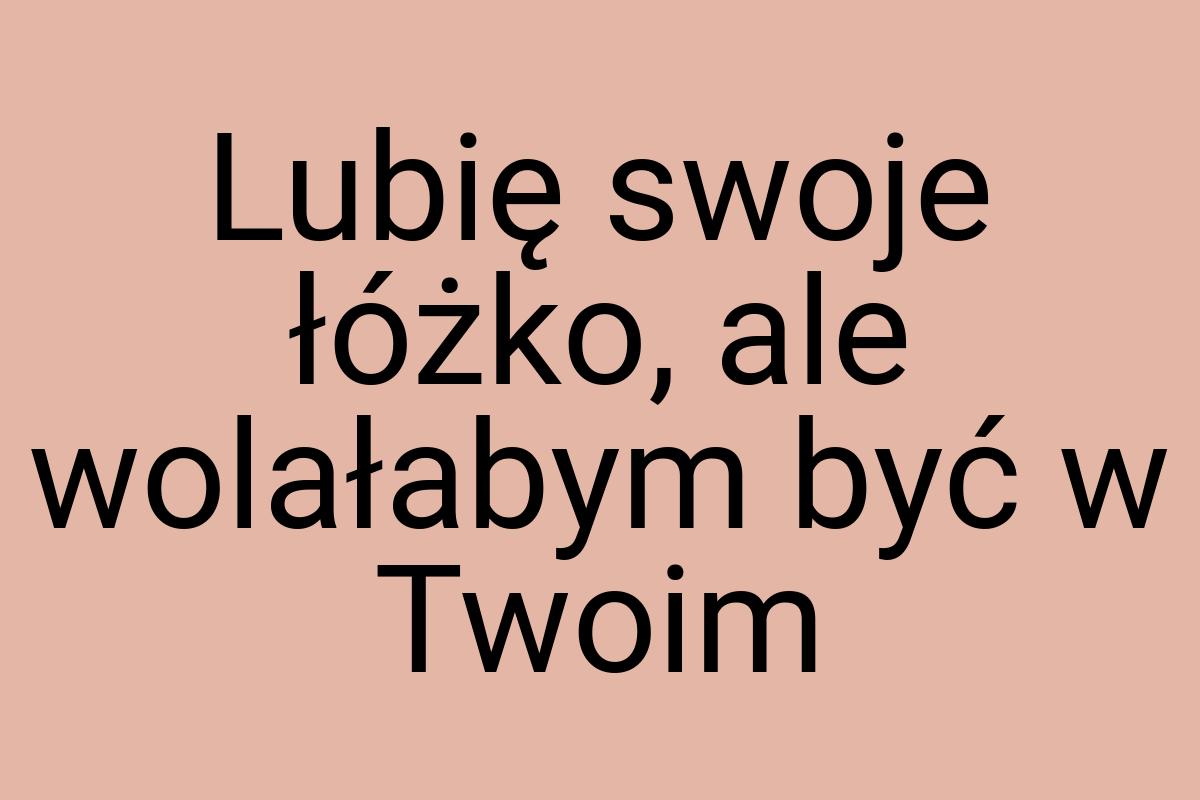 Lubię swoje łóżko, ale wolałabym być w Twoim