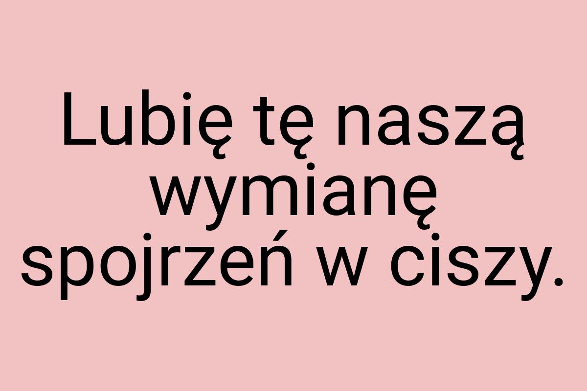 Lubię tę naszą wymianę spojrzeń w ciszy