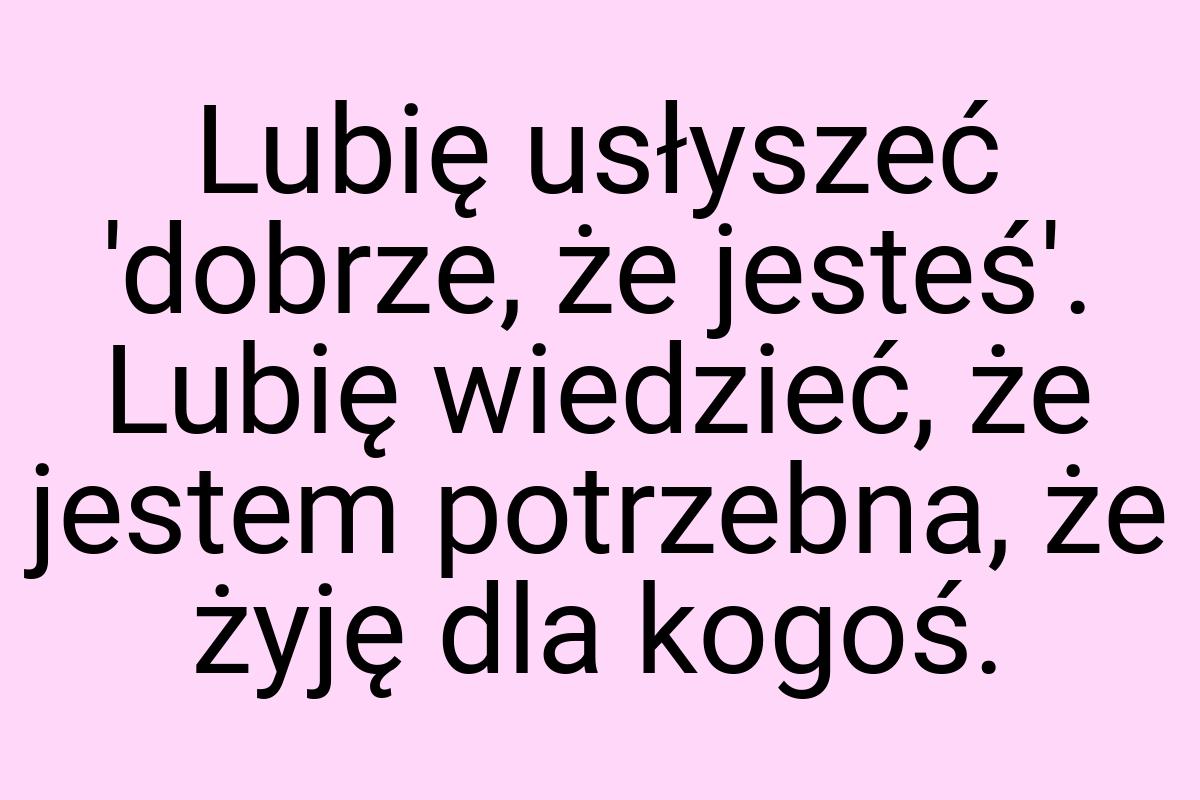 Lubię usłyszeć 'dobrze, że jesteś'. Lubię wiedzieć, że