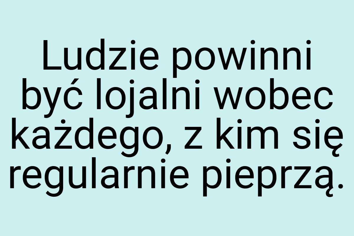 Ludzie powinni być lojalni wobec każdego, z kim się