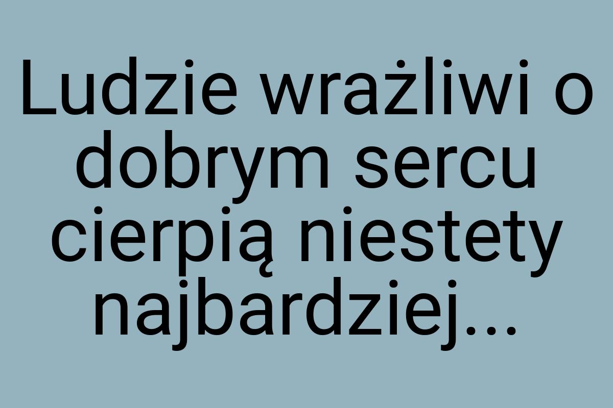 Ludzie wrażliwi o dobrym sercu cierpią niestety