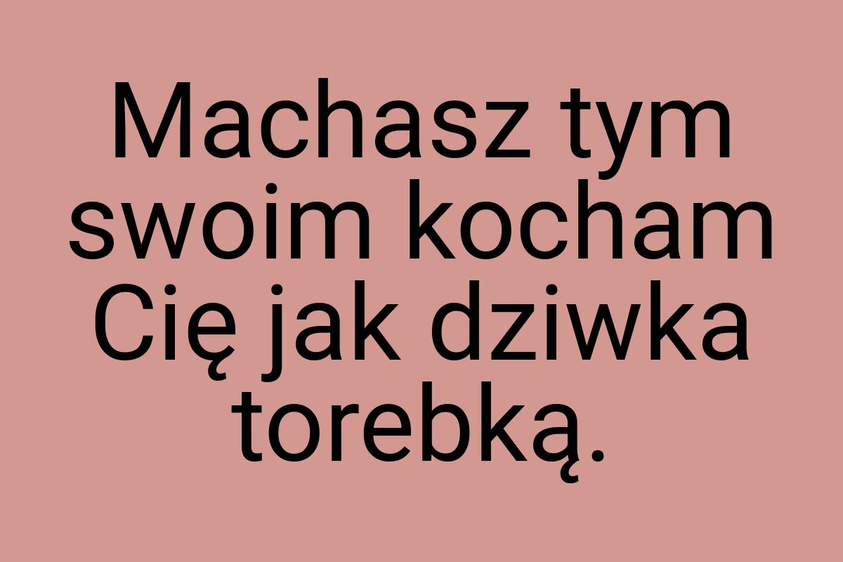 Machasz tym swoim kocham Cię jak dziwka torebką