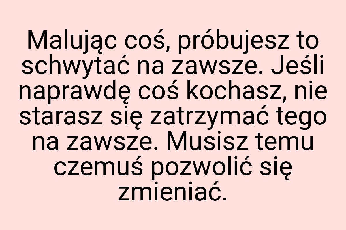 Malując coś, próbujesz to schwytać na zawsze. Jeśli