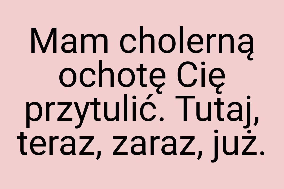 Mam cholerną ochotę Cię przytulić. Tutaj, teraz, zaraz, już