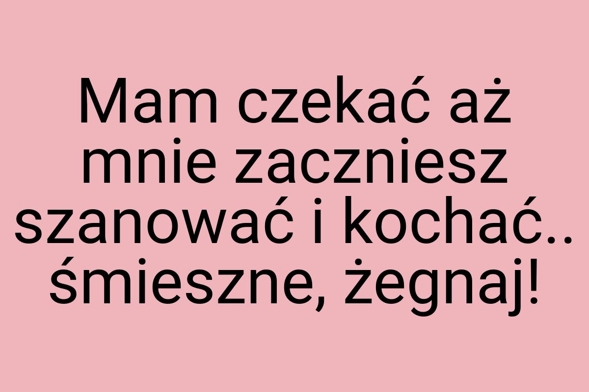 Mam czekać aż mnie zaczniesz szanować i kochać.. śmieszne