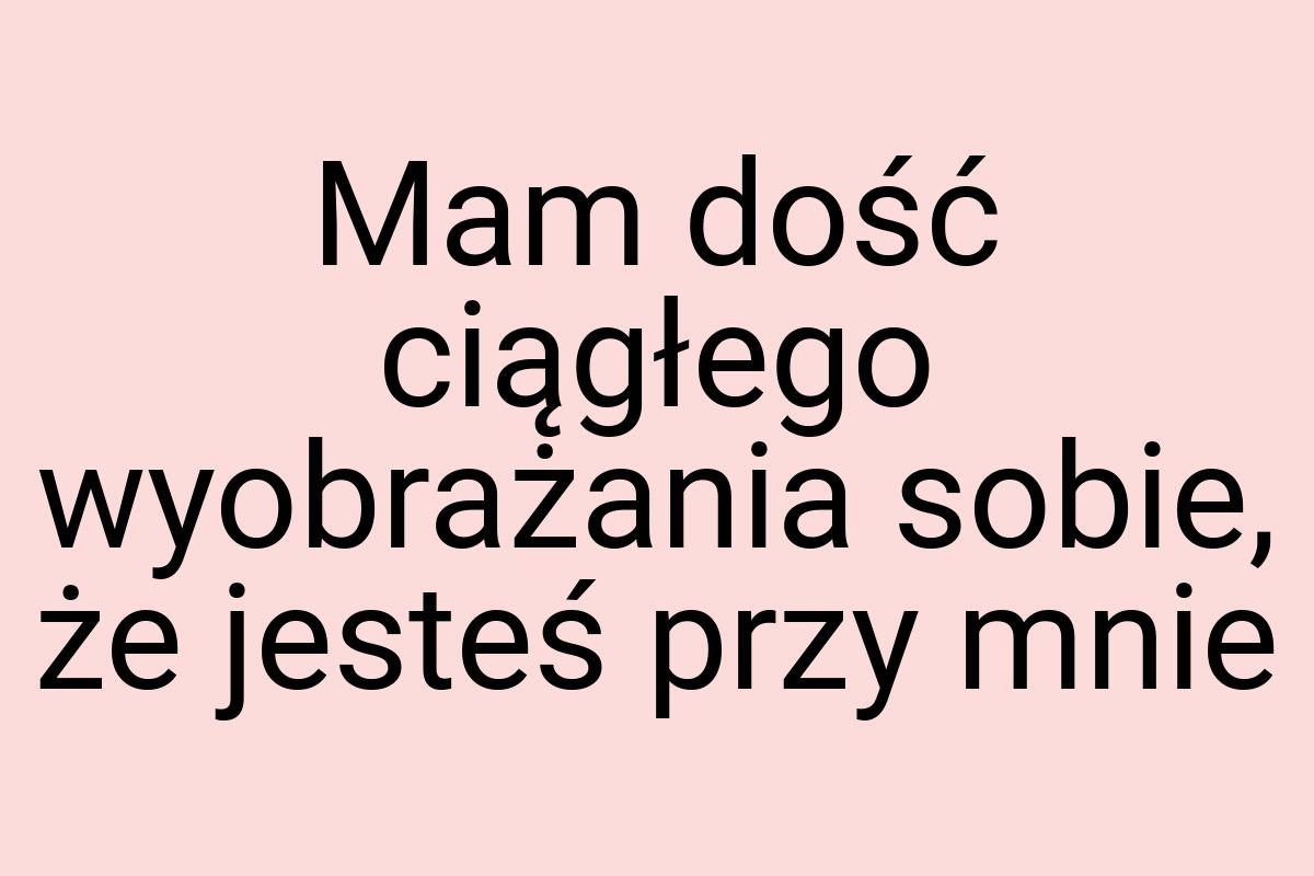 Mam dość ciągłego wyobrażania sobie, że jesteś przy mnie