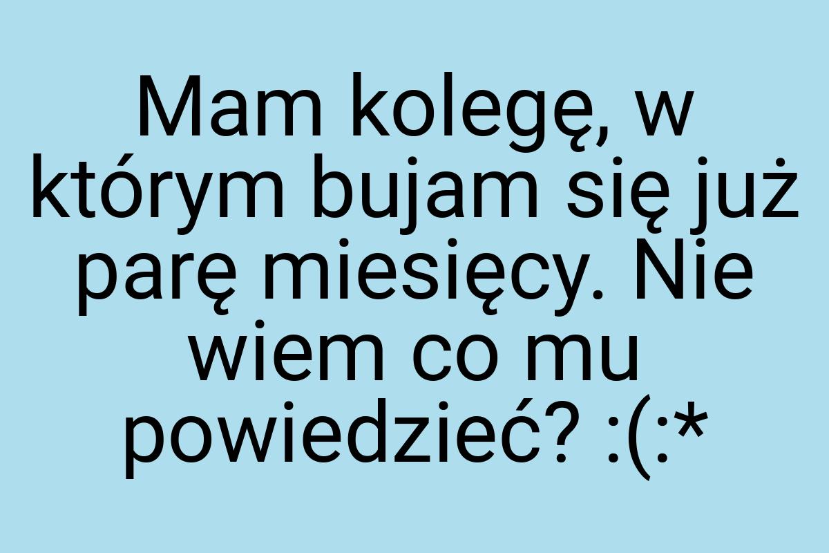 Mam kolegę, w którym bujam się już parę miesięcy. Nie wiem