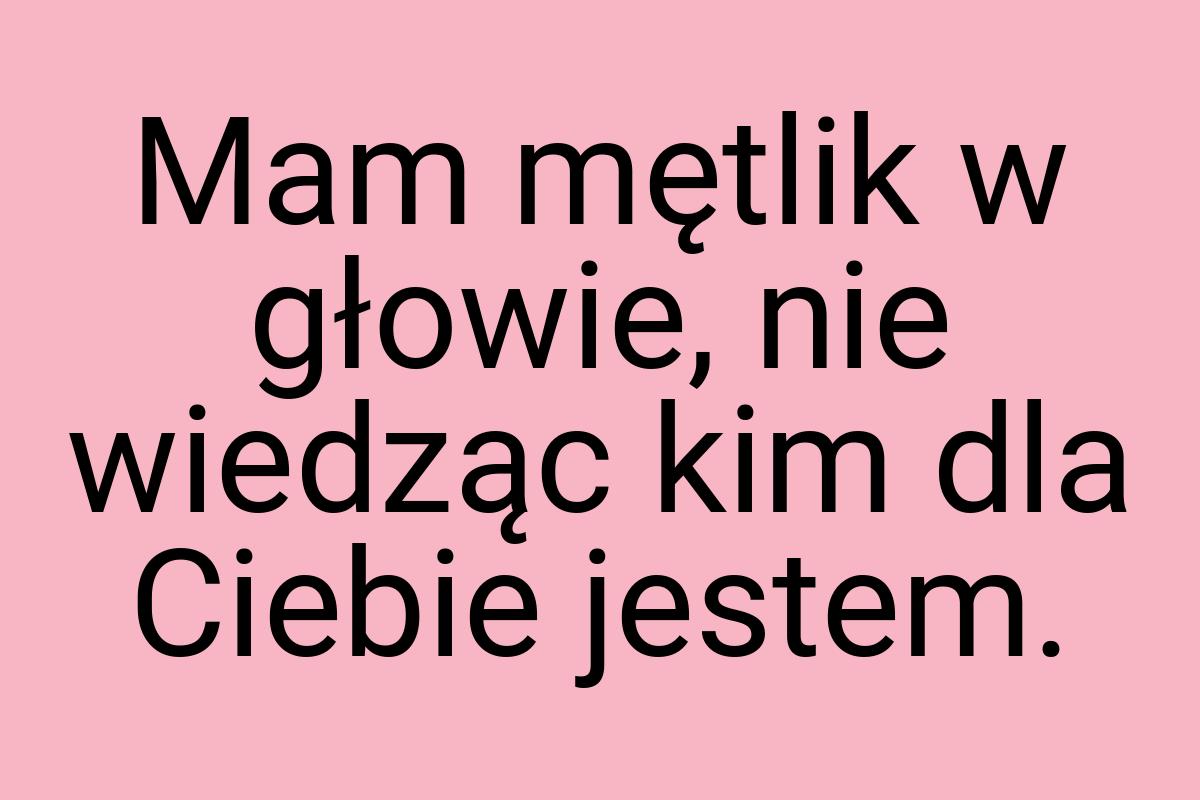 Mam mętlik w głowie, nie wiedząc kim dla Ciebie jestem