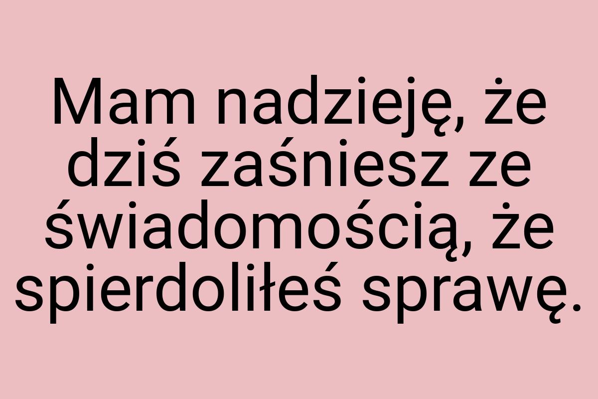 Mam nadzieję, że dziś zaśniesz ze świadomością, że