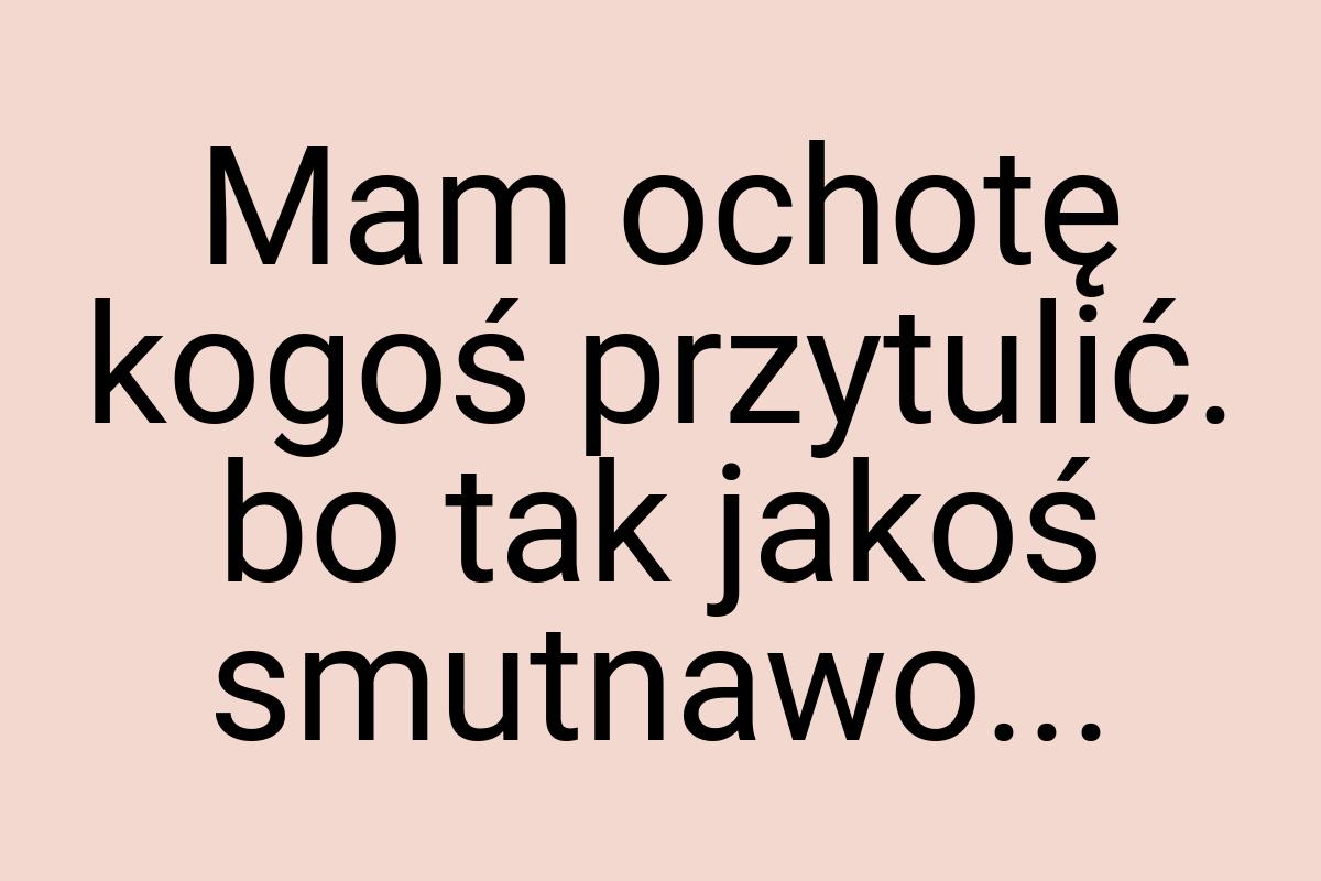 Mam ochotę kogoś przytulić. bo tak jakoś smutnawo