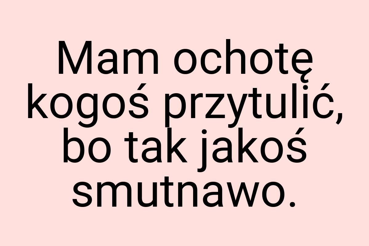 Mam ochotę kogoś przytulić, bo tak jakoś smutnawo