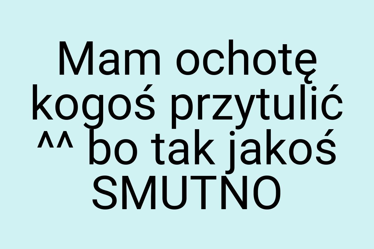 Mam ochotę kogoś przytulić ^^ bo tak jakoś SMUTNO