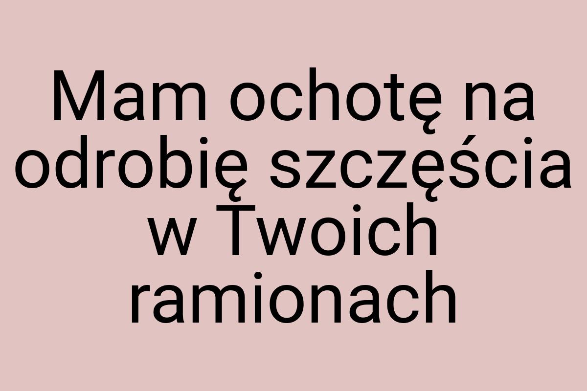 Mam ochotę na odrobię szczęścia w Twoich ramionach