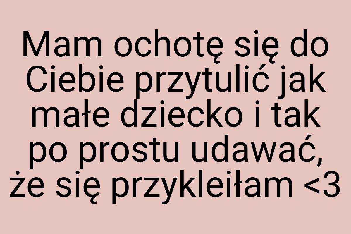 Mam ochotę się do Ciebie przytulić jak małe dziecko i tak