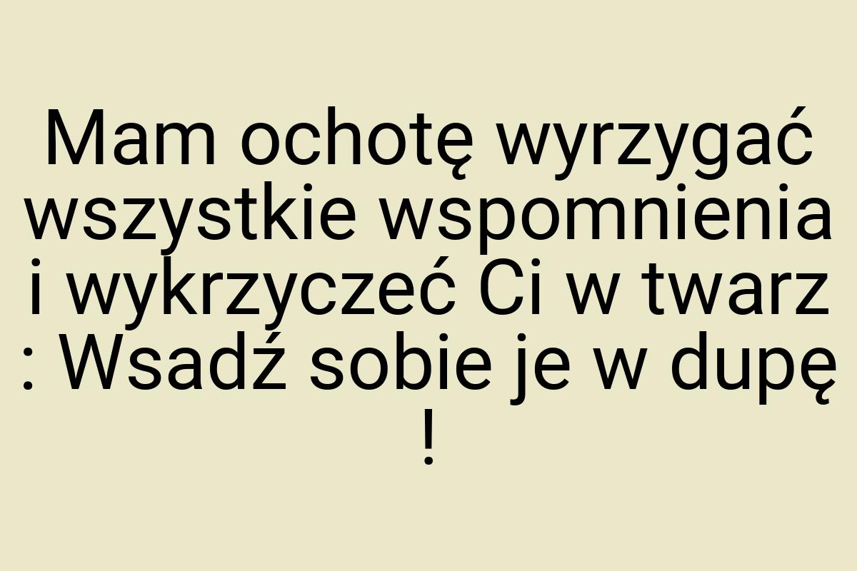 Mam ochotę wyrzygać wszystkie wspomnienia i wykrzyczeć Ci w