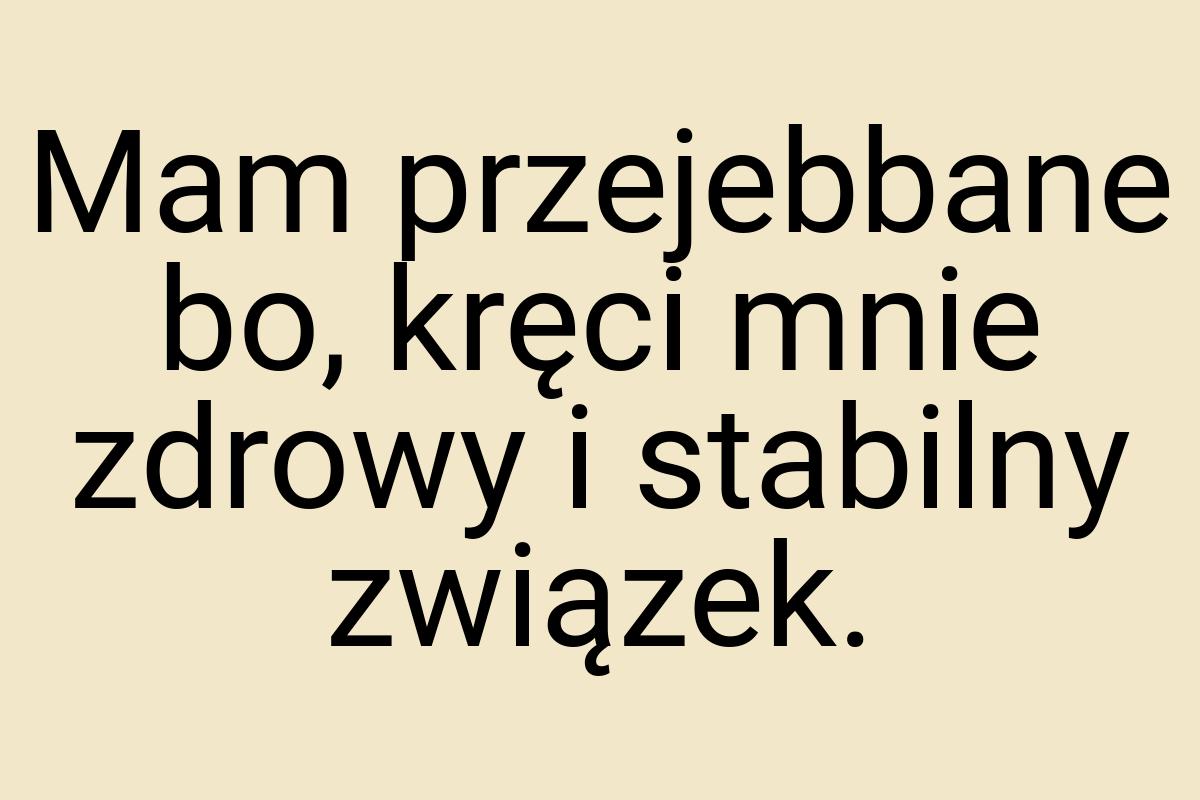 Mam przejebbane bo, kręci mnie zdrowy i stabilny związek