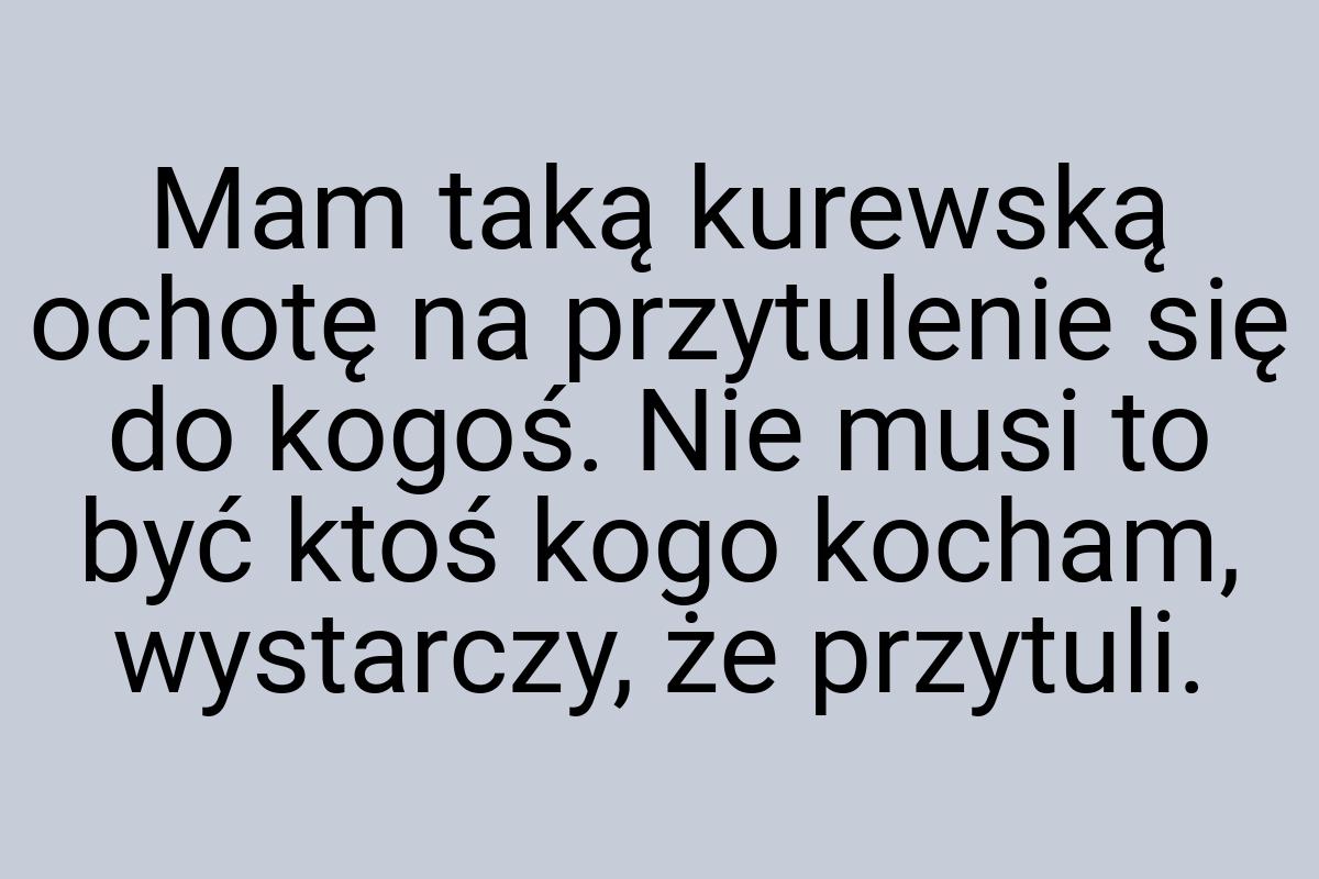 Mam taką kurewską ochotę na przytulenie się do kogoś. Nie