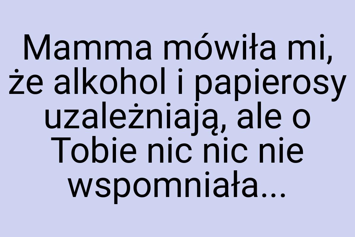 Mamma mówiła mi, że alkohol i papierosy uzależniają, ale o