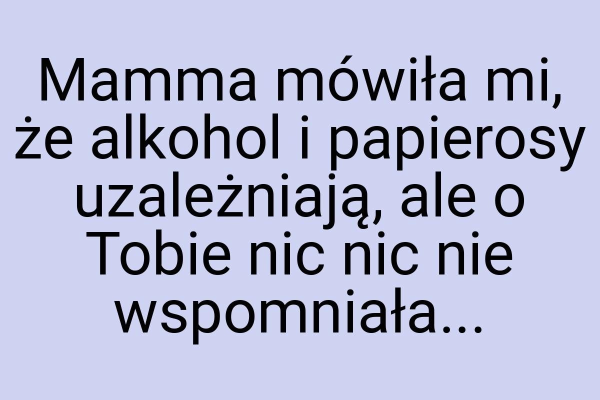 Mamma mówiła mi, że alkohol i papierosy uzależniają, ale o