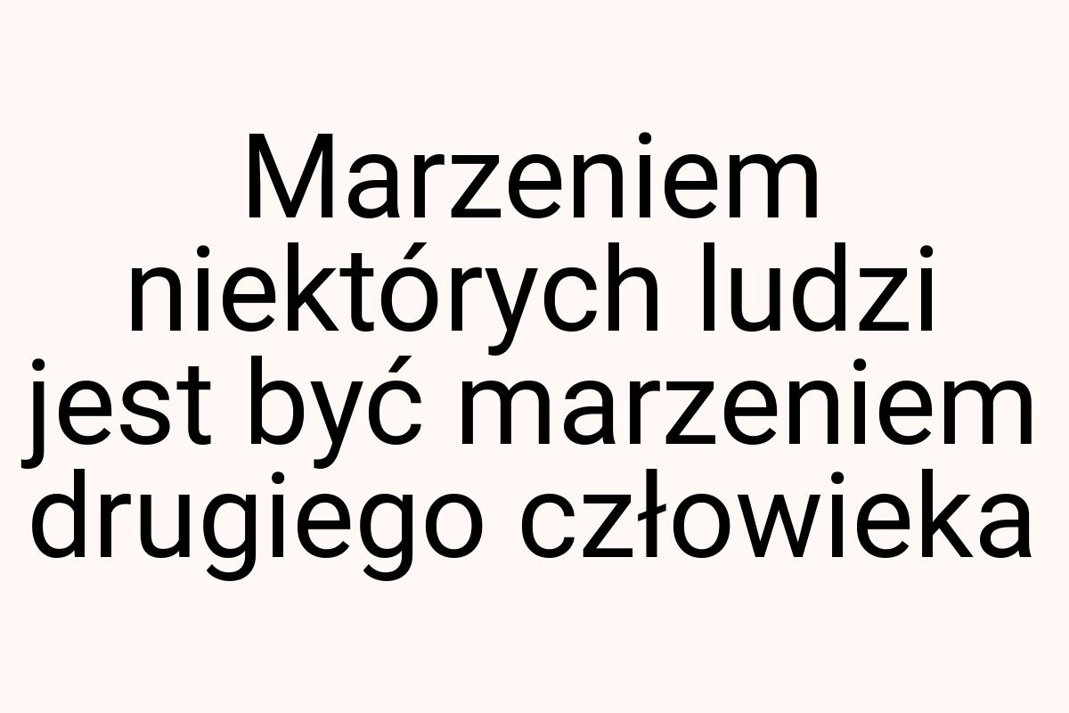 Marzeniem niektórych ludzi jest być marzeniem drugiego