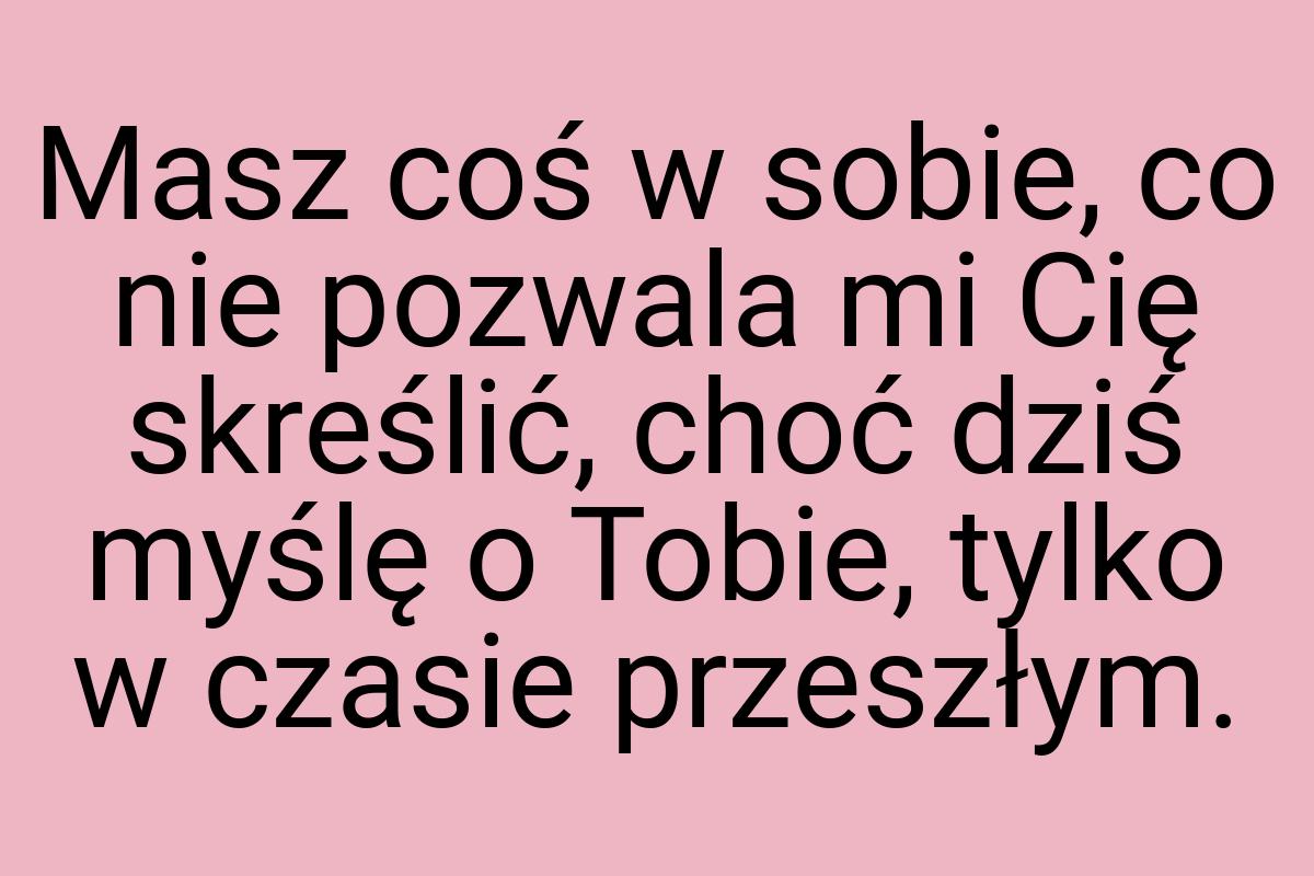 Masz coś w sobie, co nie pozwala mi Cię skreślić, choć dziś