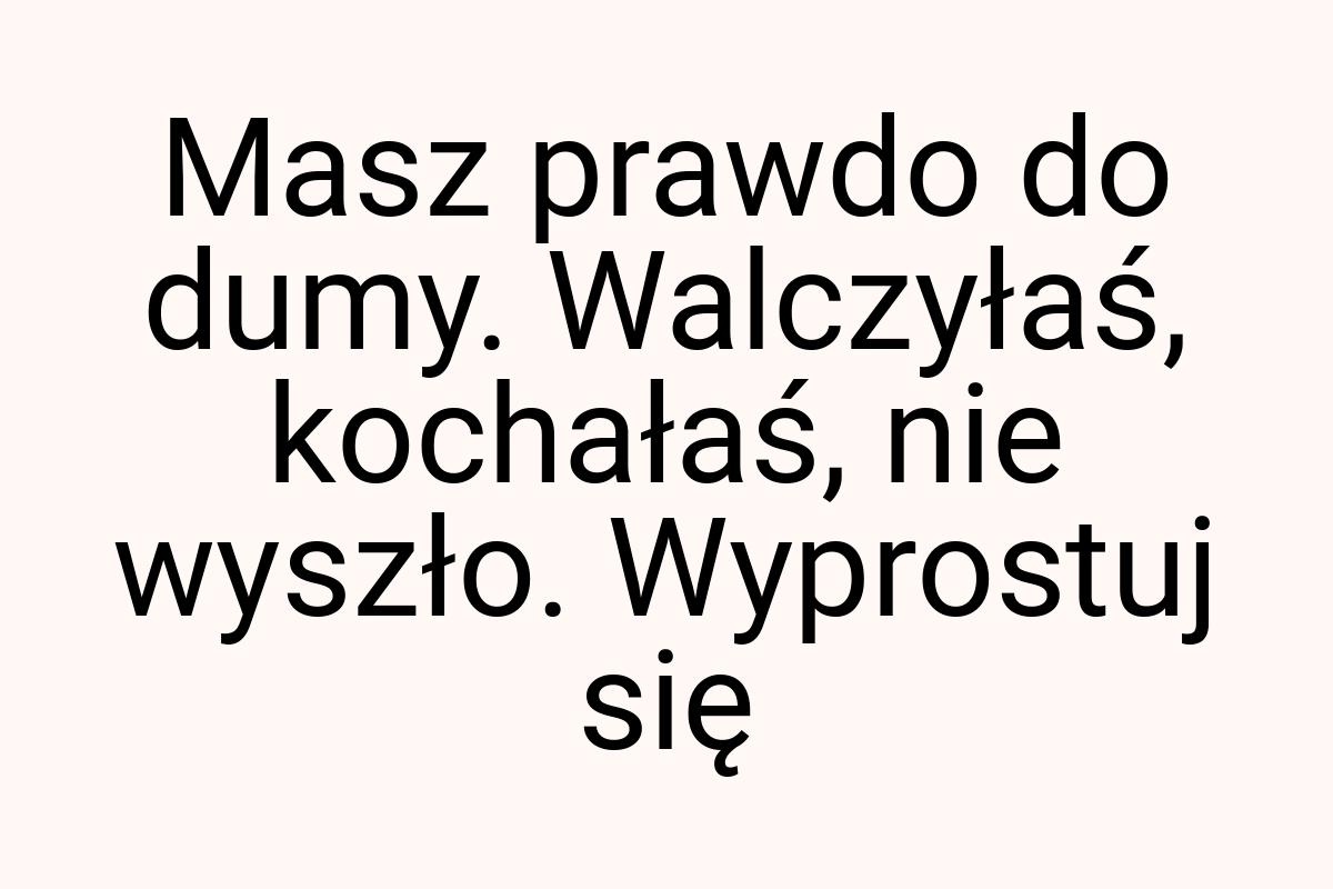 Masz prawdo do dumy. Walczyłaś, kochałaś, nie wyszło