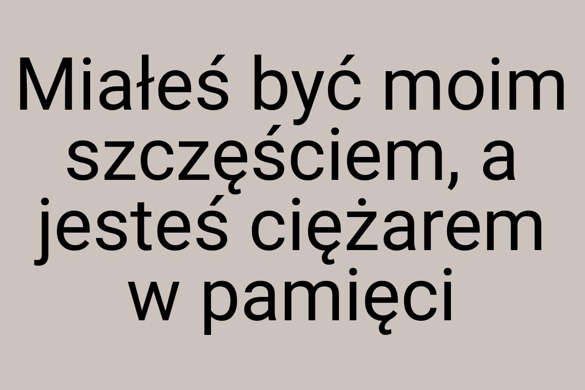 Miałeś być moim szczęściem, a jesteś ciężarem w pamięci