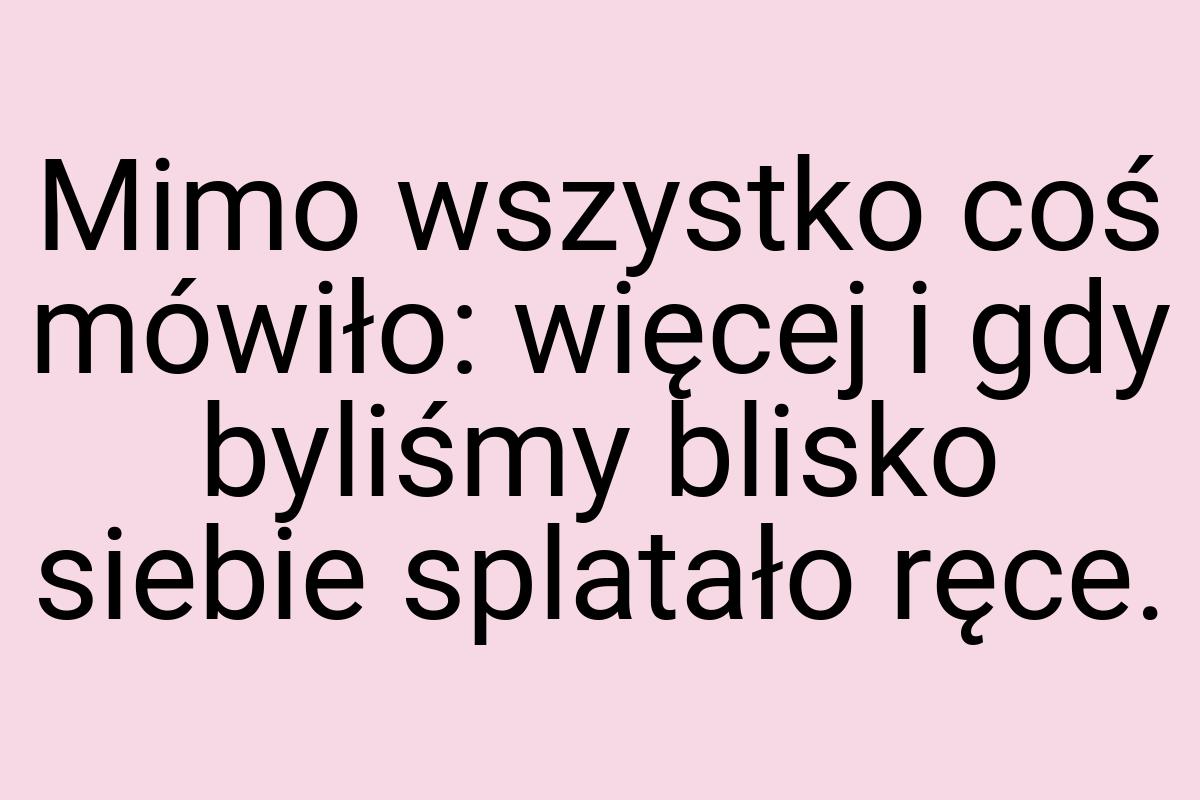 Mimo wszystko coś mówiło: więcej i gdy byliśmy blisko