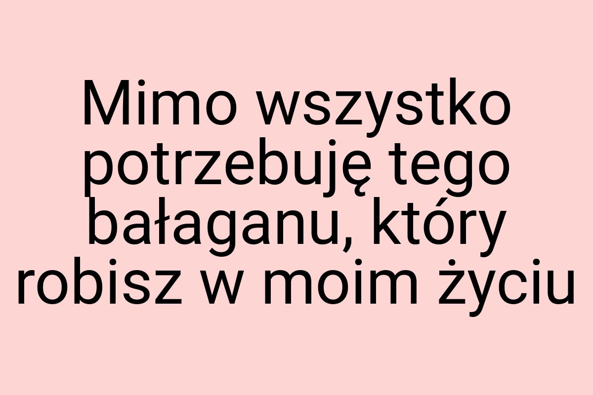 Mimo wszystko potrzebuję tego bałaganu, który robisz w moim