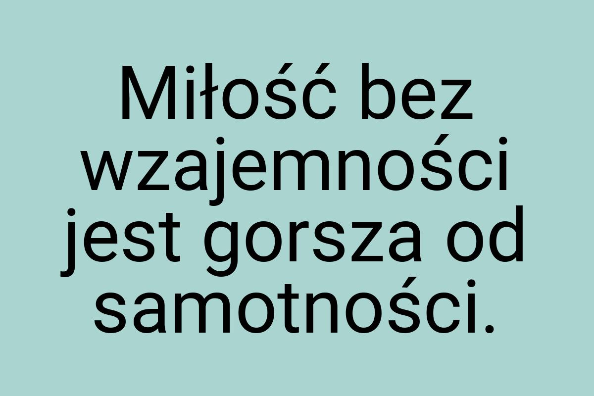 Miłość bez wzajemności jest gorsza od samotności