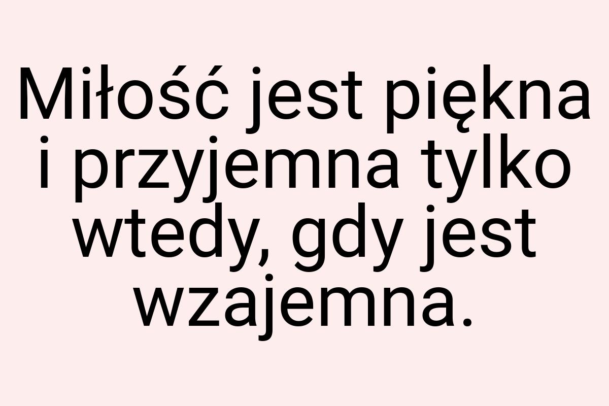 Miłość jest piękna i przyjemna tylko wtedy, gdy jest