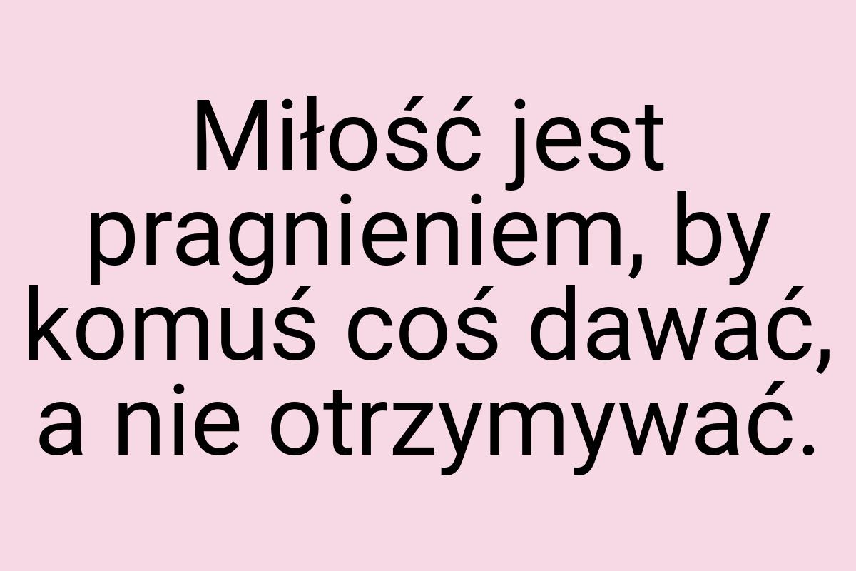 Miłość jest pragnieniem, by komuś coś dawać, a nie