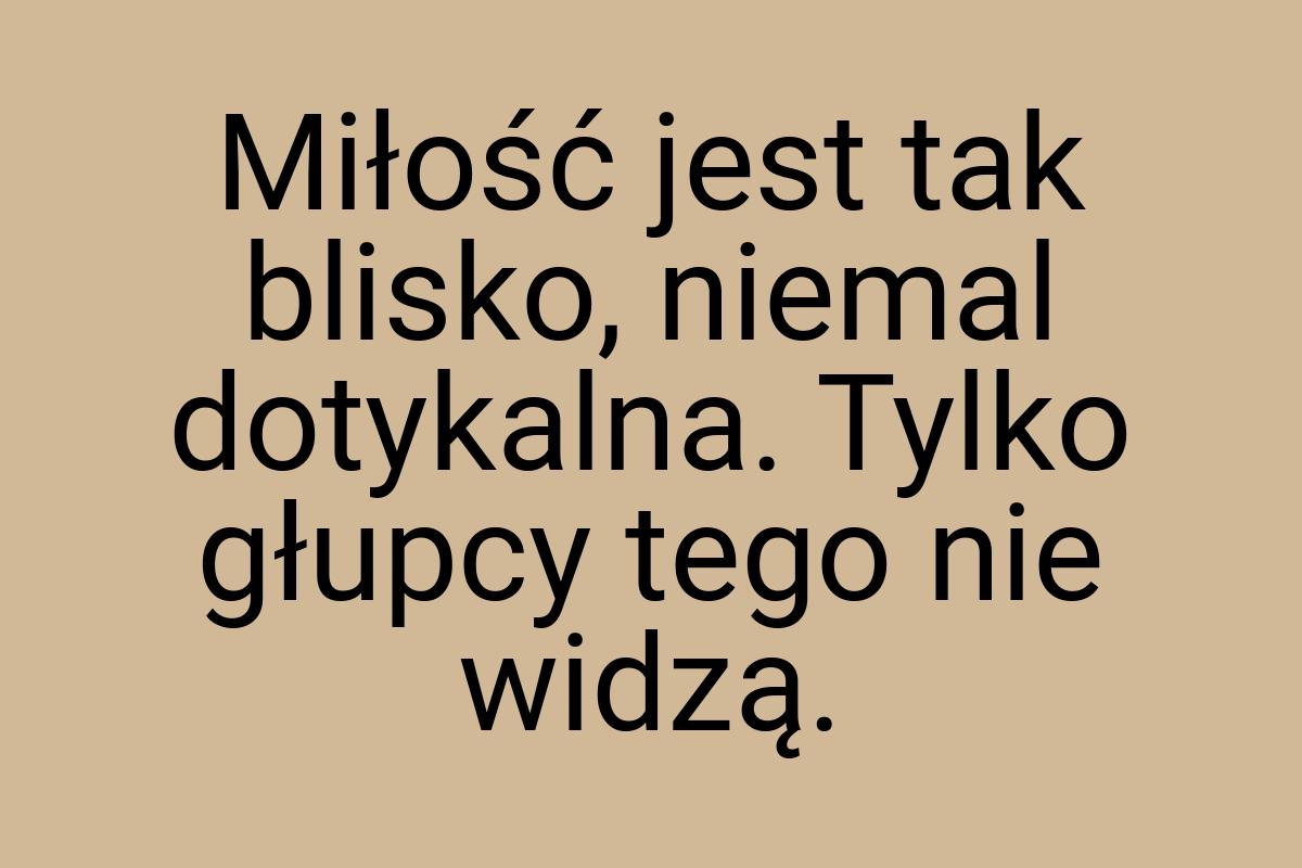 Miłość jest tak blisko, niemal dotykalna. Tylko głupcy tego