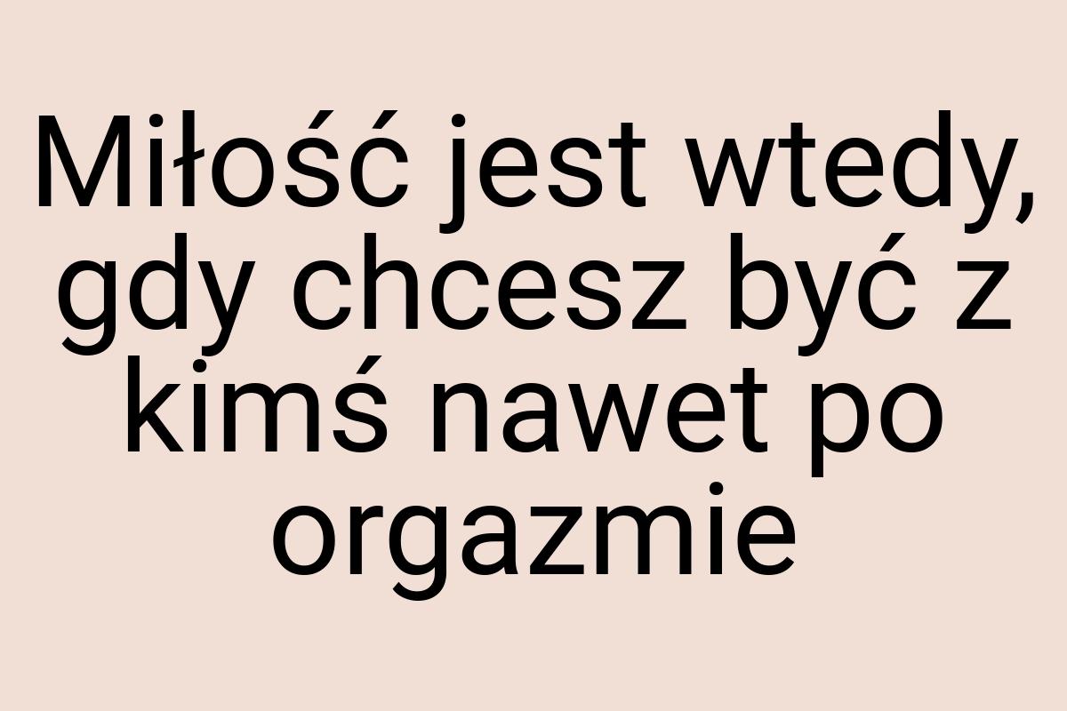 Miłość jest wtedy, gdy chcesz być z kimś nawet po orgazmie