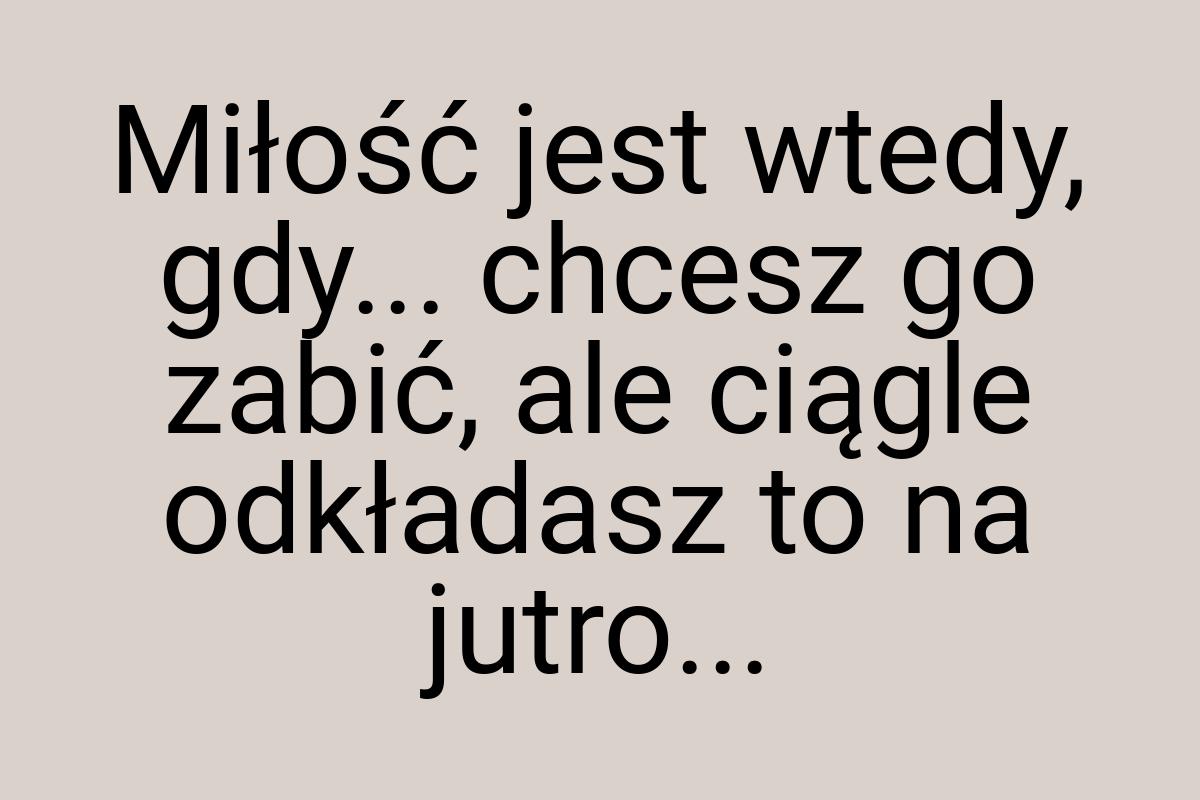 Miłość jest wtedy, gdy... chcesz go zabić, ale ciągle