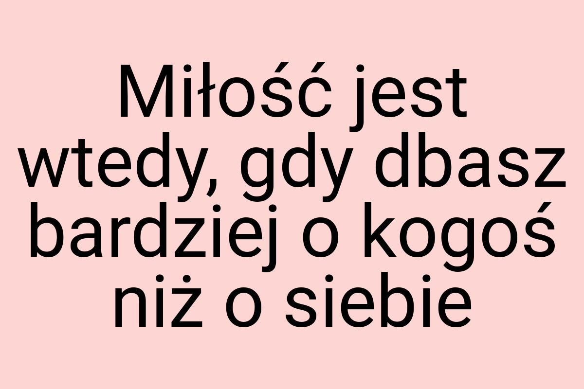 Miłość jest wtedy, gdy dbasz bardziej o kogoś niż o siebie