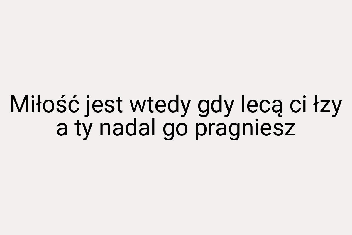 Miłość jest wtedy gdy lecą ci łzy a ty nadal go pragniesz