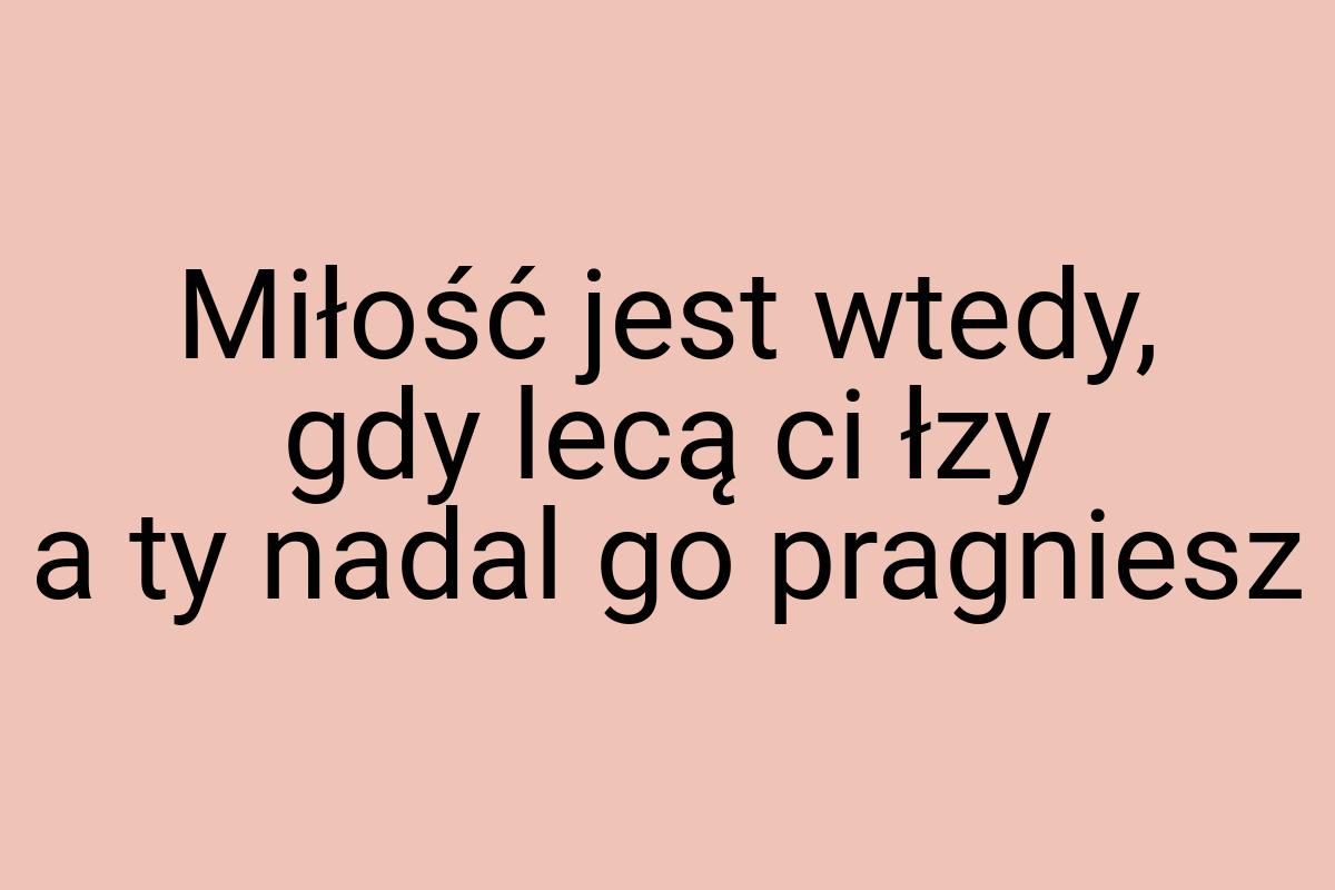 Miłość jest wtedy, gdy lecą ci łzy a ty nadal go pragniesz