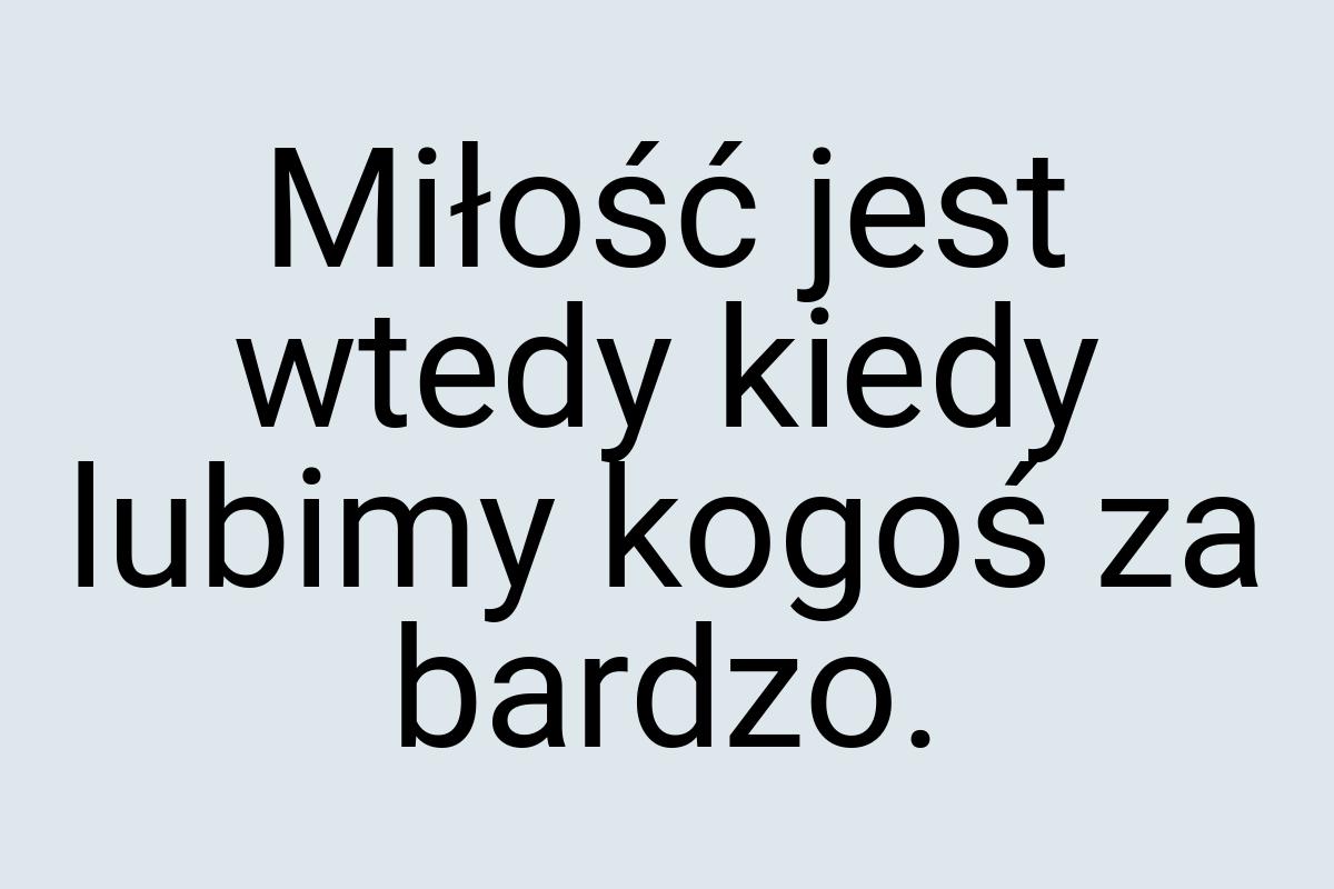 Miłość jest wtedy kiedy lubimy kogoś za bardzo