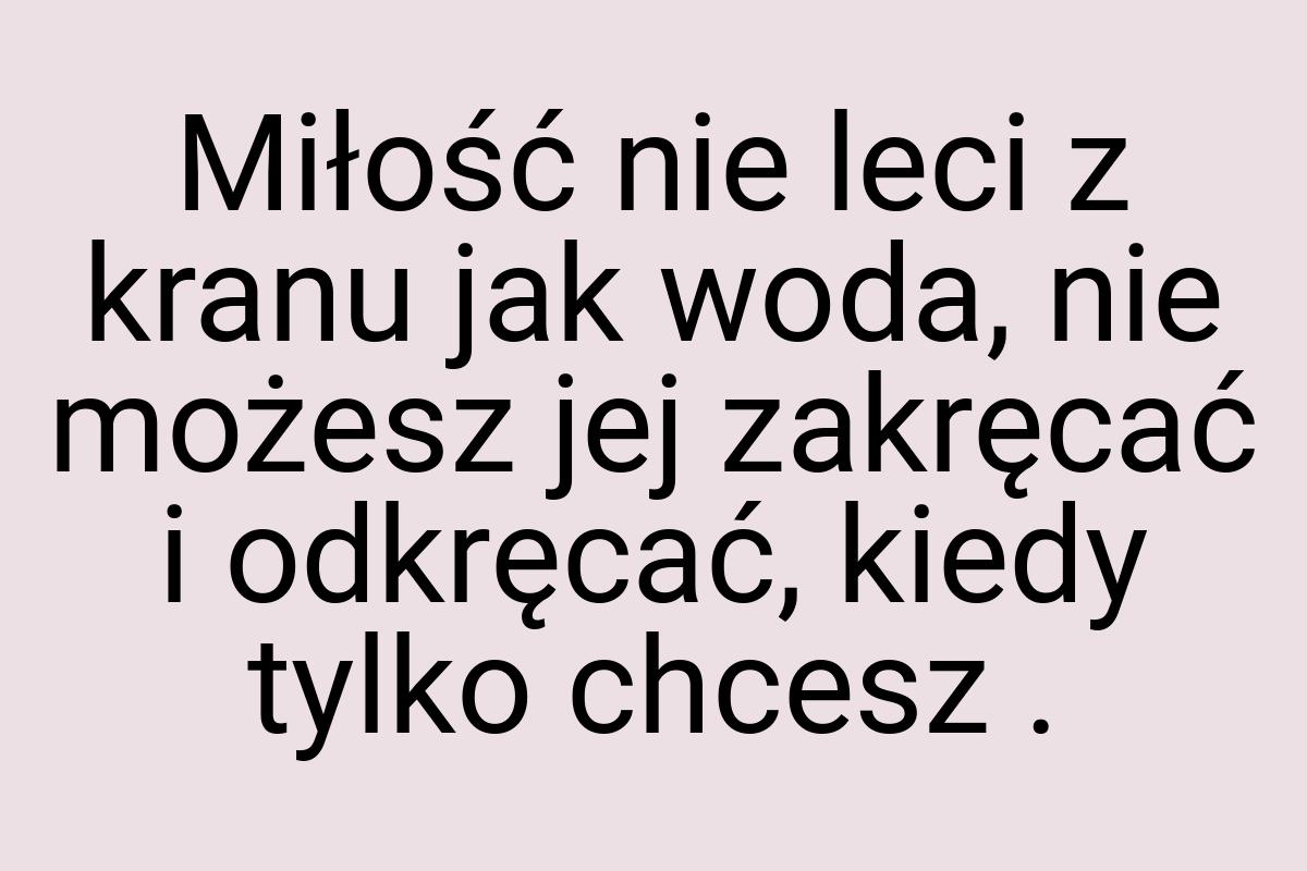 Miłość nie leci z kranu jak woda, nie możesz jej zakręcać i