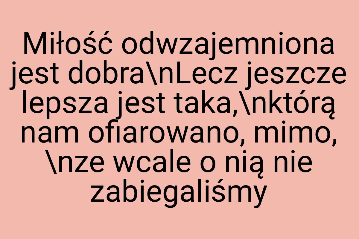 Miłość odwzajemniona jest dobra\nLecz jeszcze lepsza jest