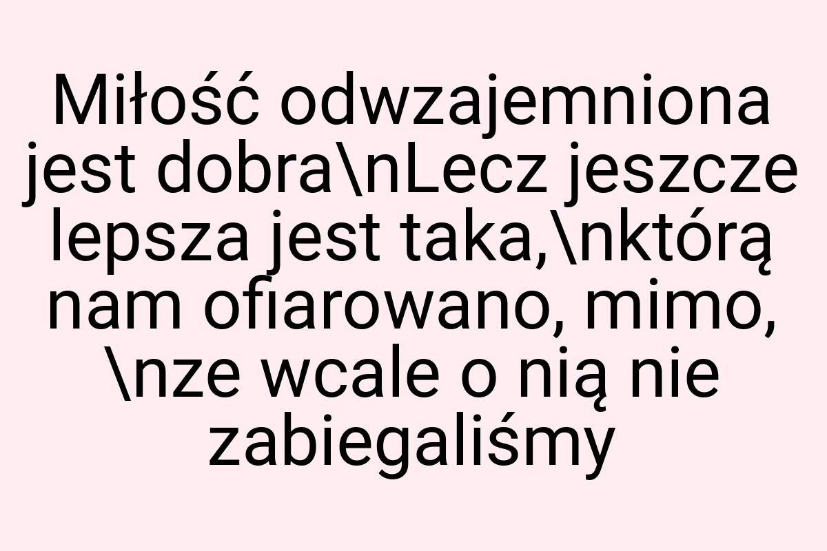 Miłość odwzajemniona jest dobra\nLecz jeszcze lepsza jest