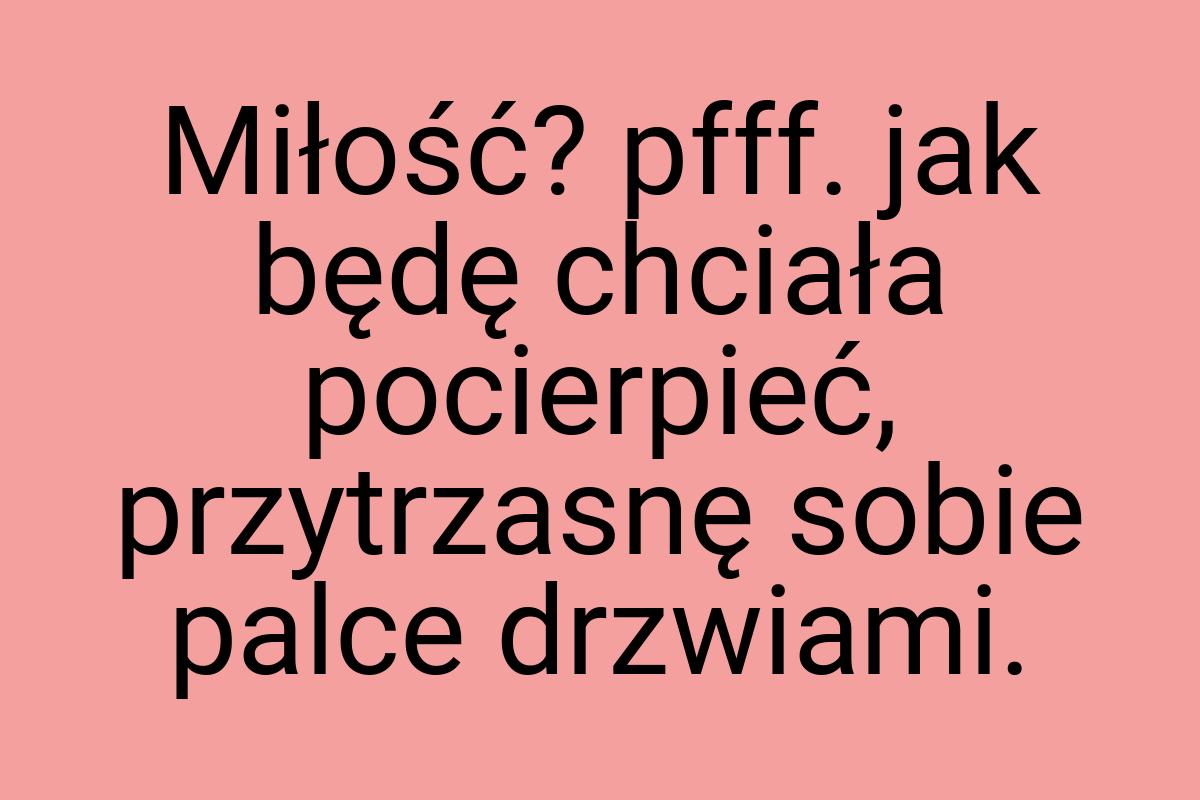 Miłość? pfff. jak będę chciała pocierpieć, przytrzasnę