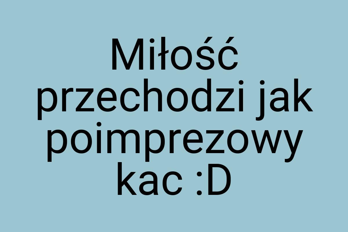 Miłość przechodzi jak poimprezowy kac :D