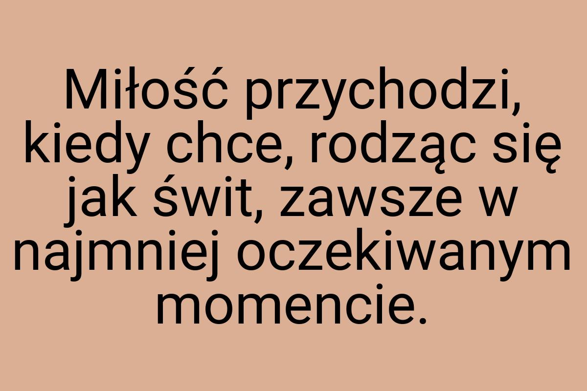 Miłość przychodzi, kiedy chce, rodząc się jak świt, zawsze