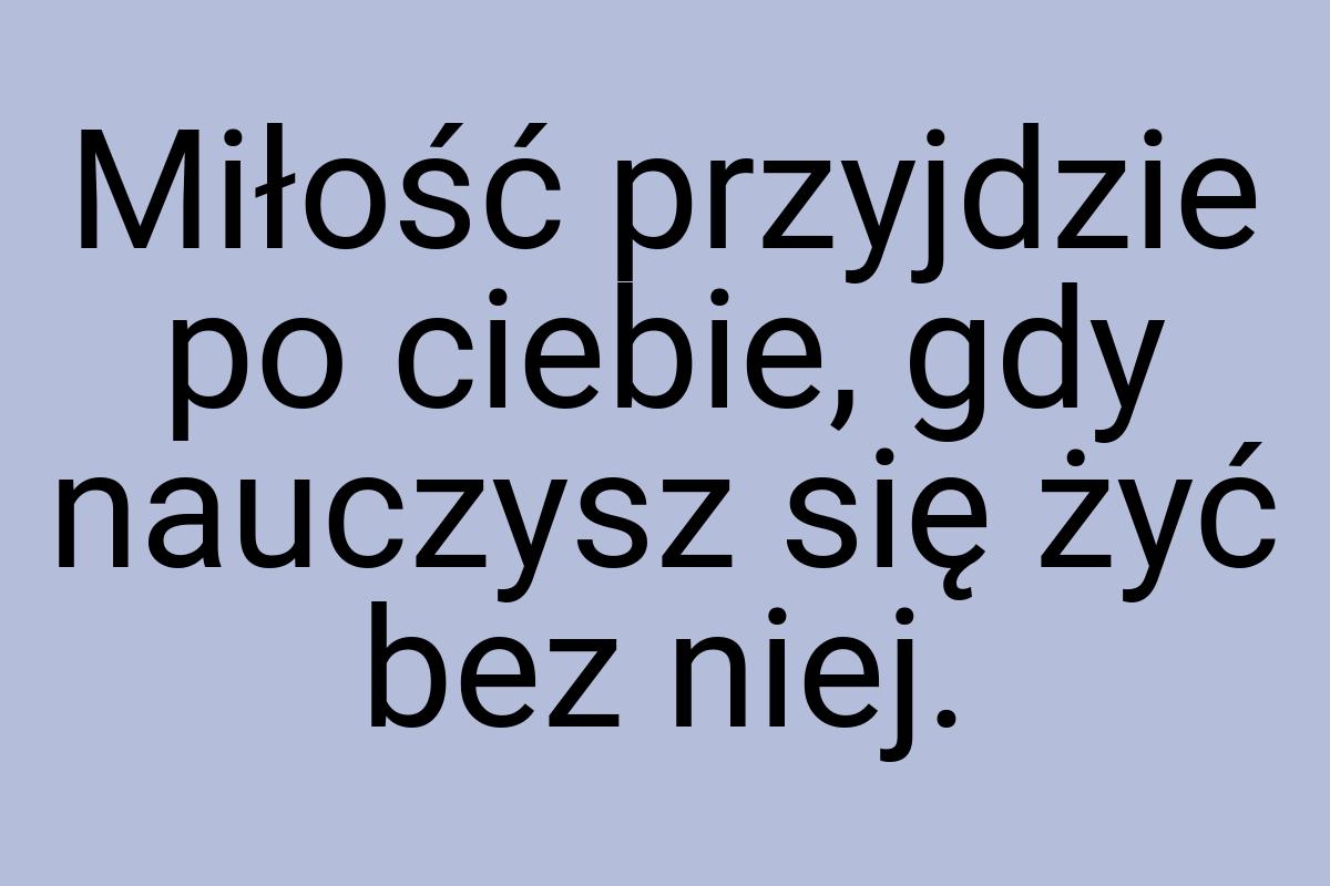 Miłość przyjdzie po ciebie, gdy nauczysz się żyć bez niej