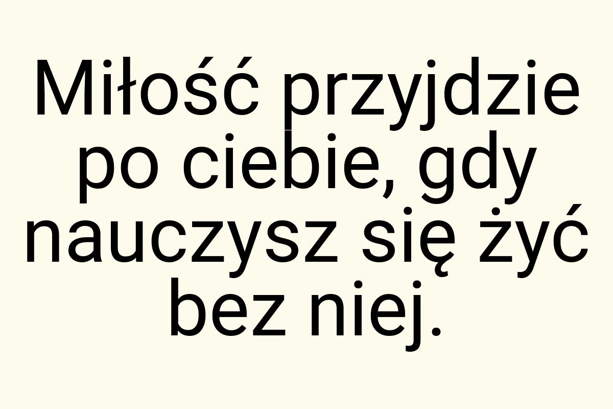 Miłość przyjdzie po ciebie, gdy nauczysz się żyć bez niej