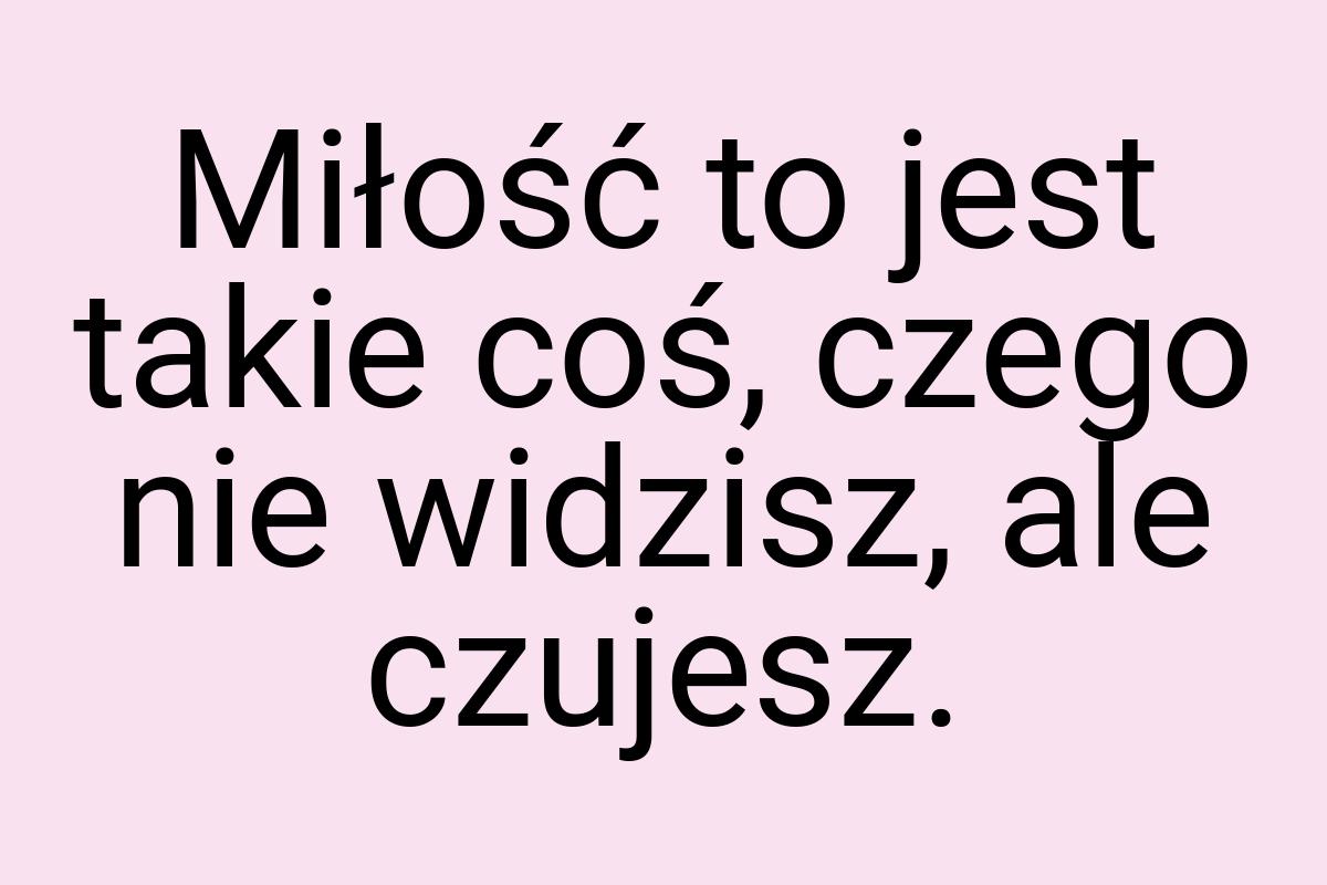 Miłość to jest takie coś, czego nie widzisz, ale czujesz