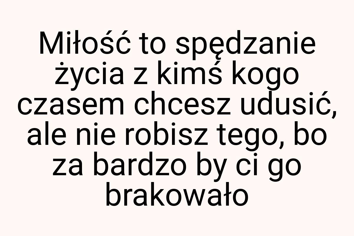 Miłość to spędzanie życia z kimś kogo czasem chcesz udusić